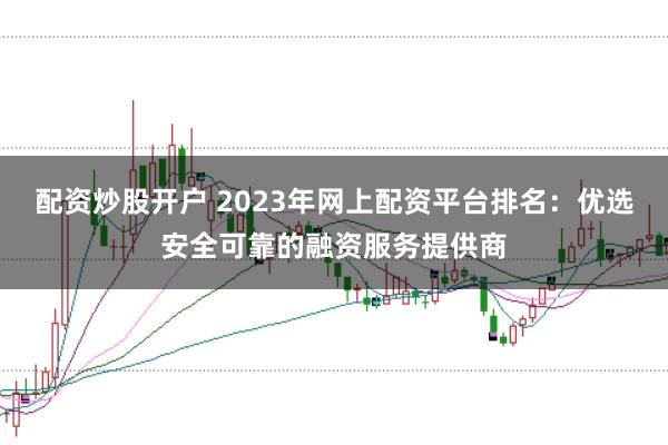配资炒股开户 2023年网上配资平台排名：优选安全可靠的融资服务提供商