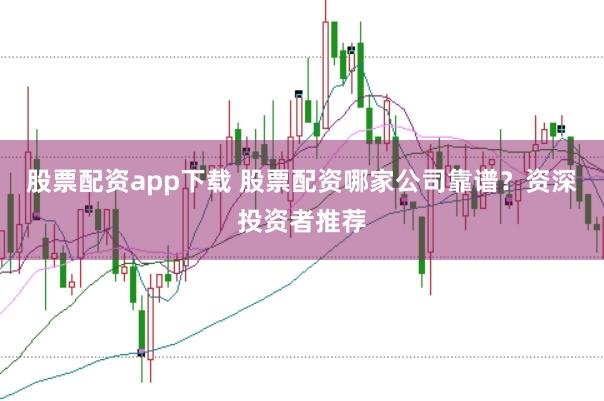 股票配资app下载 股票配资哪家公司靠谱？资深投资者推荐