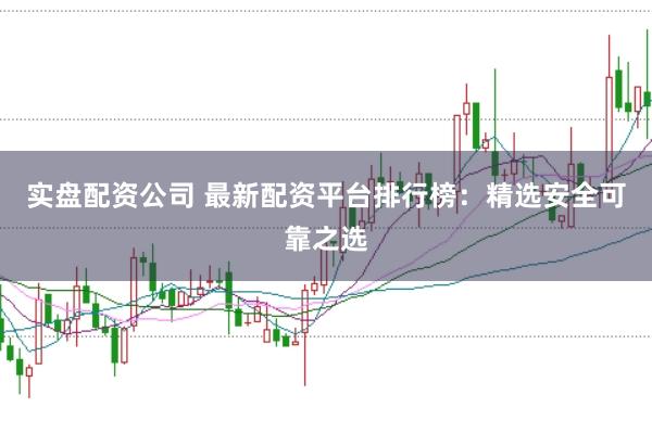 实盘配资公司 最新配资平台排行榜：精选安全可靠之选