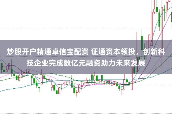 炒股开户精通卓信宝配资 证通资本领投，创新科技企业完成数亿元融资助力未来发展