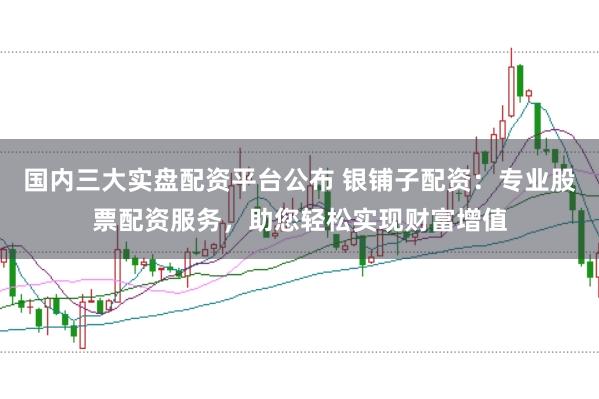 国内三大实盘配资平台公布 银铺子配资：专业股票配资服务，助您轻松实现财富增值