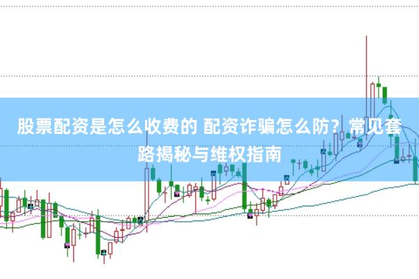股票配资是怎么收费的 配资诈骗怎么防？常见套路揭秘与维权指南