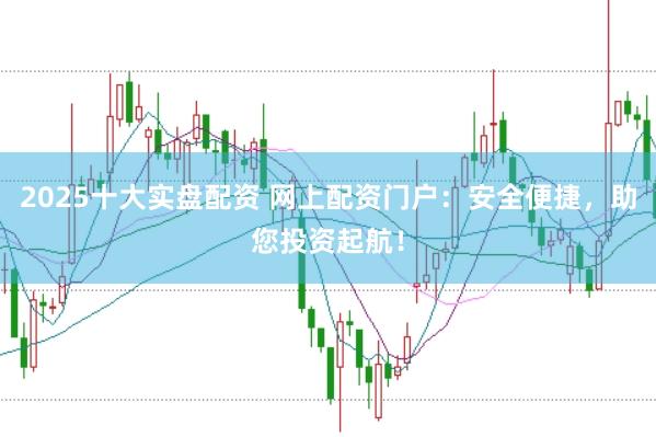 2025十大实盘配资 网上配资门户：安全便捷，助您投资起航！