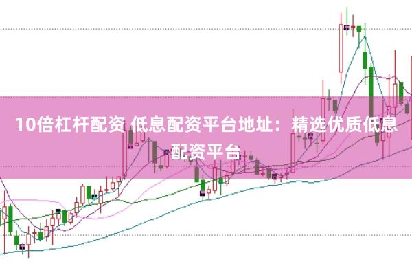 10倍杠杆配资 低息配资平台地址：精选优质低息配资平台
