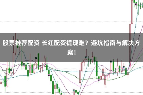 股票推荐配资 长红配资提现难？避坑指南与解决方案！