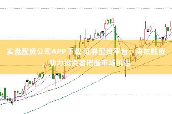 实盘配资公司APP下载 证券配资平台：高效融资，助力投资者把握市场机遇