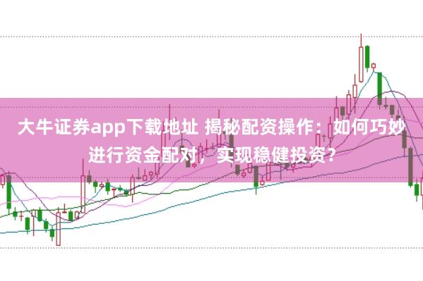大牛证券app下载地址 揭秘配资操作：如何巧妙进行资金配对，实现稳健投资？