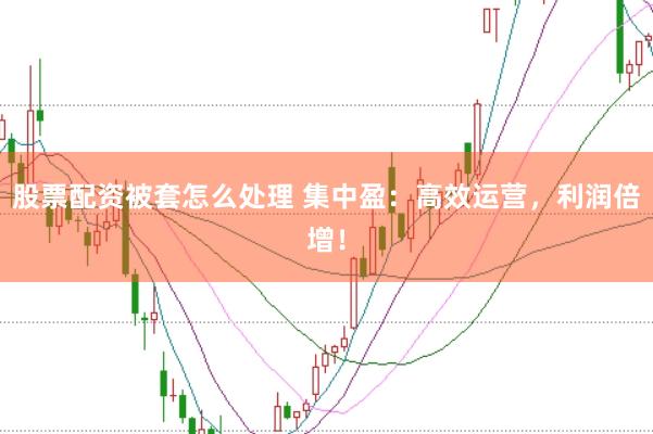 股票配资被套怎么处理 集中盈：高效运营，利润倍增！