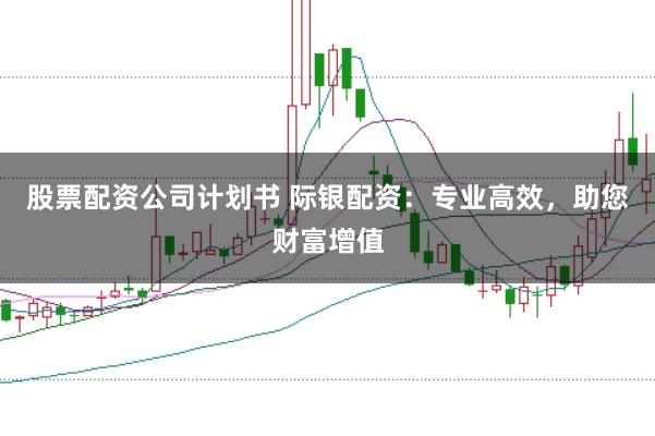 股票配资公司计划书 际银配资：专业高效，助您财富增值