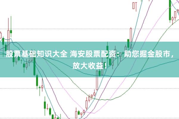 股票基础知识大全 海安股票配资：助您掘金股市，放大收益！