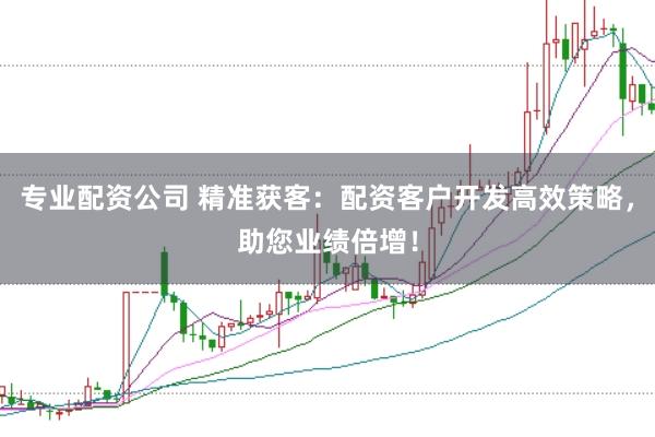 专业配资公司 精准获客：配资客户开发高效策略，助您业绩倍增！