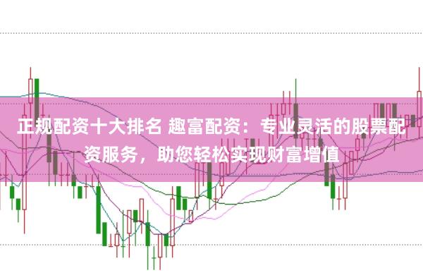 正规配资十大排名 趣富配资：专业灵活的股票配资服务，助您轻松实现财富增值