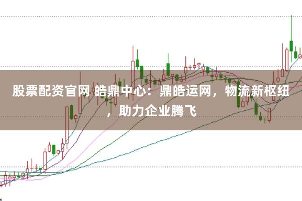 股票配资官网 皓鼎中心：鼎皓运网，物流新枢纽，助力企业腾飞
