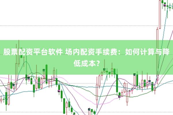 股票配资平台软件 场内配资手续费：如何计算与降低成本？