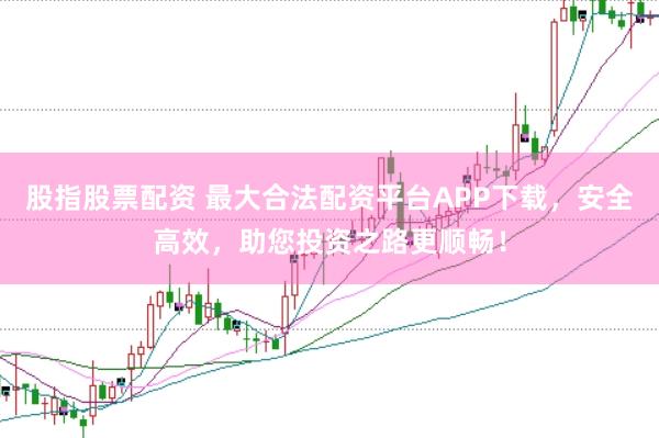 股指股票配资 最大合法配资平台APP下载，安全高效，助您投资之路更顺畅！