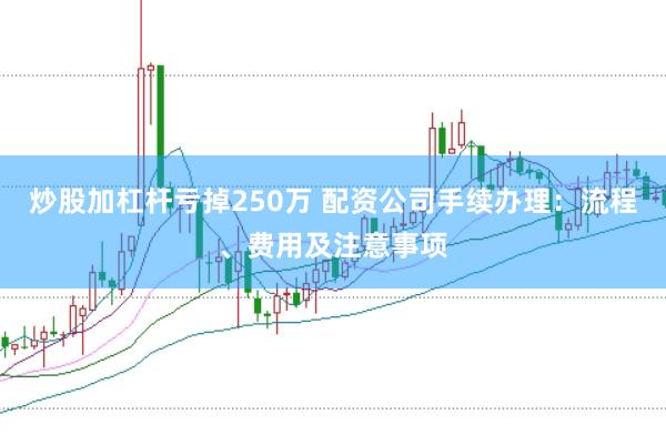 炒股加杠杆亏掉250万 配资公司手续办理：流程、费用及注意事项