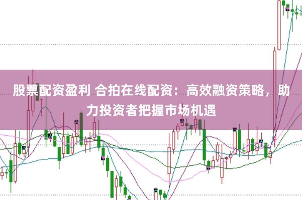 股票配资盈利 合拍在线配资：高效融资策略，助力投资者把握市场机遇