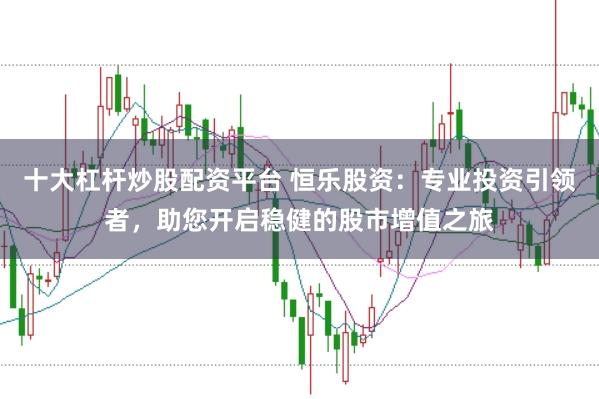 十大杠杆炒股配资平台 恒乐股资:专业投资引领者,助您开启稳健的股市增值之旅