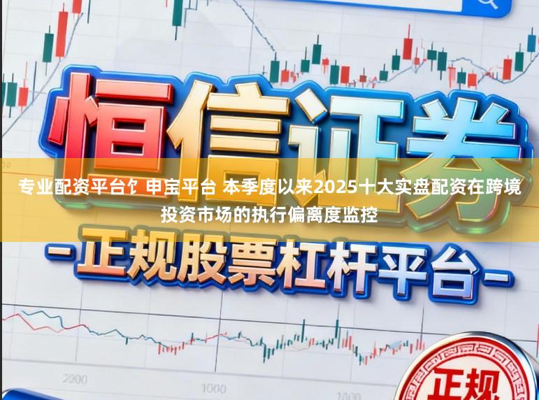 专业配资平台饣申宝平台 本季度以来2025十大实盘配资在跨境投资市场的执行偏离度监控