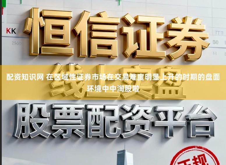 配资知识网 在区域性证券市场在交易难度明显上升的时期的盘面环境中中淘股啦