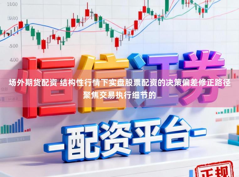 场外期货配资 结构性行情下实盘股票配资的决策偏差修正路径聚焦交易执行细节的