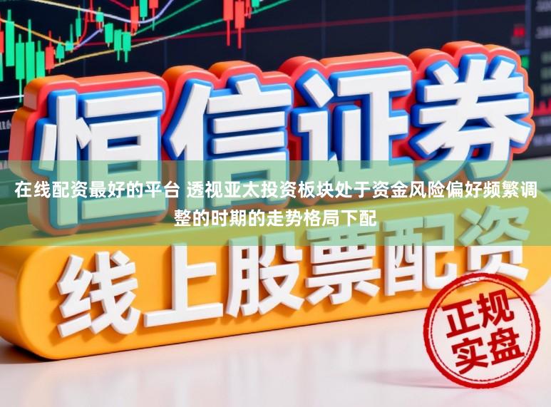 在线配资最好的平台 透视亚太投资板块处于资金风险偏好频繁调整的时期的走势格局下配