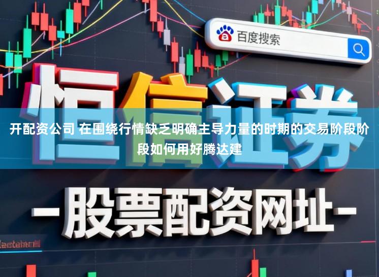 开配资公司 在围绕行情缺乏明确主导力量的时期的交易阶段阶段如何用好腾达建