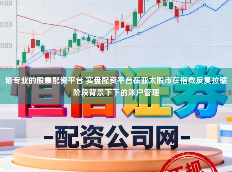 最专业的股票配资平台 实盘配资平台在亚太股市在指数反复拉锯阶段背景下下的账户管理
