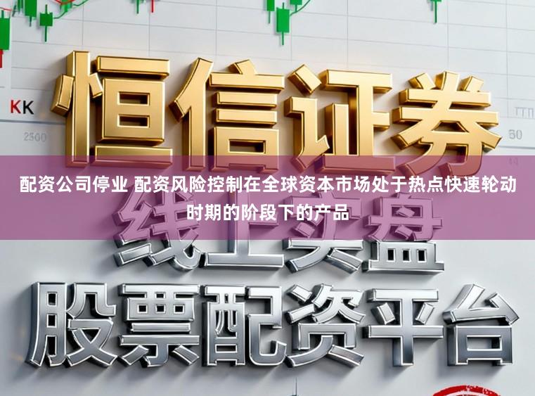 配资公司停业 配资风险控制在全球资本市场处于热点快速轮动时期的阶段下的产品
