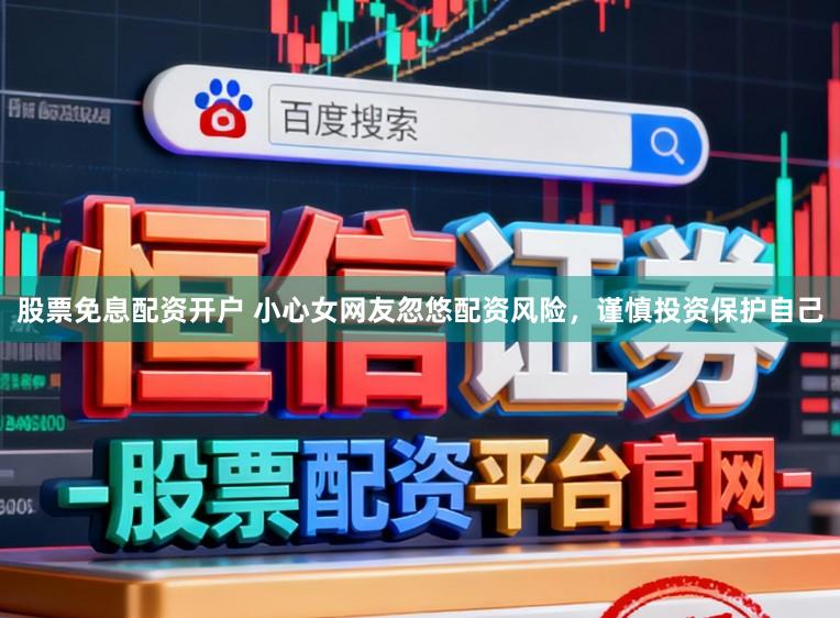 股票免息配资开户 小心女网友忽悠配资风险,谨慎投资保护自己