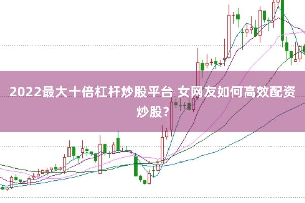 2022最大十倍杠杆炒股平台 女网友如何高效配资炒股？