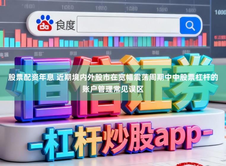 股票配资年息 近期境内外股市在宽幅震荡周期中中股票杠杆的账户管理常见误区