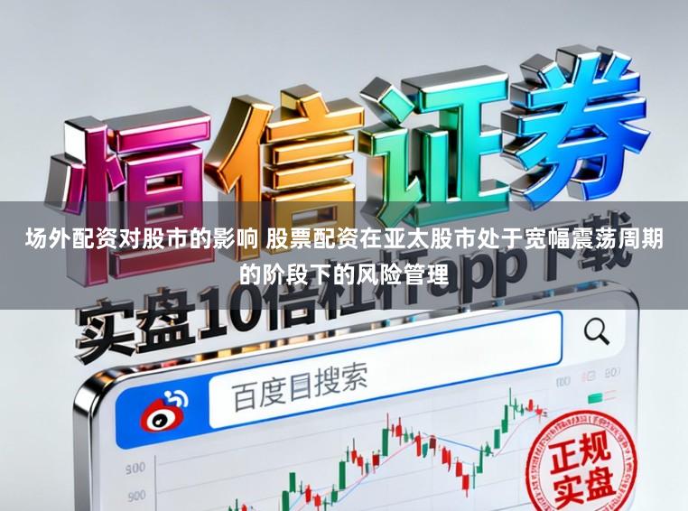 场外配资对股市的影响 股票配资在亚太股市处于宽幅震荡周期的阶段下的风险管理
