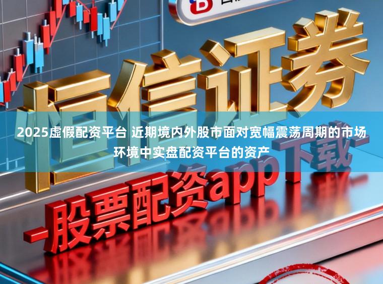 2025虚假配资平台 近期境内外股市面对宽幅震荡周期的市场环境中实盘配资平台的资产