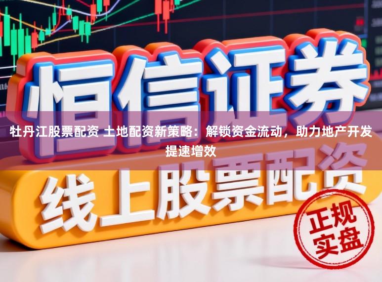 牡丹江股票配资 土地配资新策略：解锁资金流动，助力地产开发提速增效